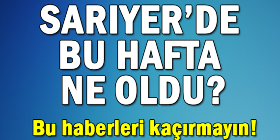 Sarıyer’de bu hafta ne oldu? Bu haberleri kaçırmayın!